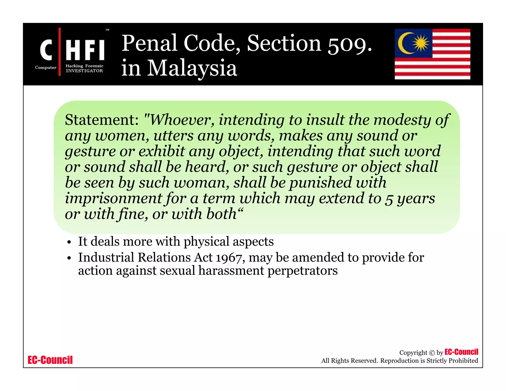 EC-Council
Copyright © by EC-Council
All Rights Reserved. Reproduction is Strictly Prohibited
Penal Code, Section 509.
in Malaysia
Statement: "Whoever, intending to insult the modesty of
any women, utters any words, makes any sound or
gesture or exhibit any object, intending that such word
or sound shall be heard, or such gesture or object shall
be seen by such woman, shall be punished with
imprisonment for a term which may extend to 5 years
or with fine, or with both“
• It deals more with physical aspects
• Industrial Relations Act 1967, may be amended to provide for
action against sexual harassment perpetrators
 
