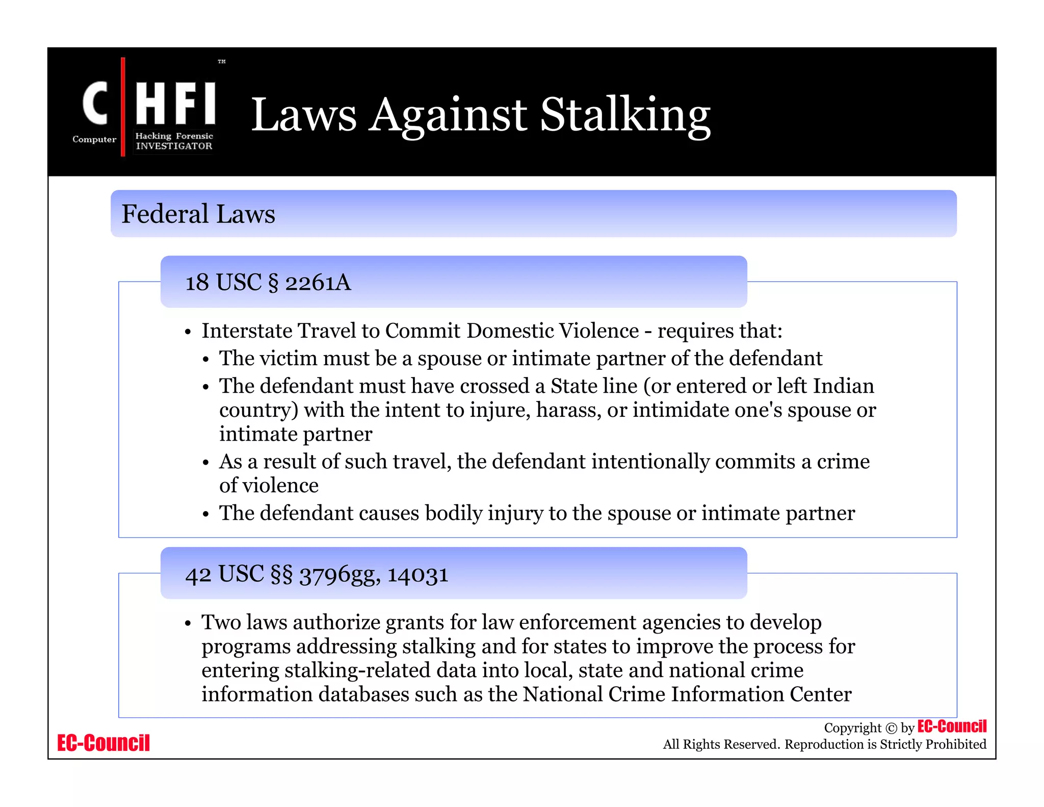 EC-Council
Copyright © by EC-Council
All Rights Reserved. Reproduction is Strictly Prohibited
Laws Against Stalking
• Interstate Travel to Commit Domestic Violence - requires that:
• The victim must be a spouse or intimate partner of the defendant
• The defendant must have crossed a State line (or entered or left Indian
country) with the intent to injure, harass, or intimidate one's spouse or
intimate partner
• As a result of such travel, the defendant intentionally commits a crime
of violence
• The defendant causes bodily injury to the spouse or intimate partner
18 USC § 2261A
• Two laws authorize grants for law enforcement agencies to develop
programs addressing stalking and for states to improve the process for
entering stalking-related data into local, state and national crime
information databases such as the National Crime Information Center
42 USC §§ 3796gg, 14031
Federal Laws
 