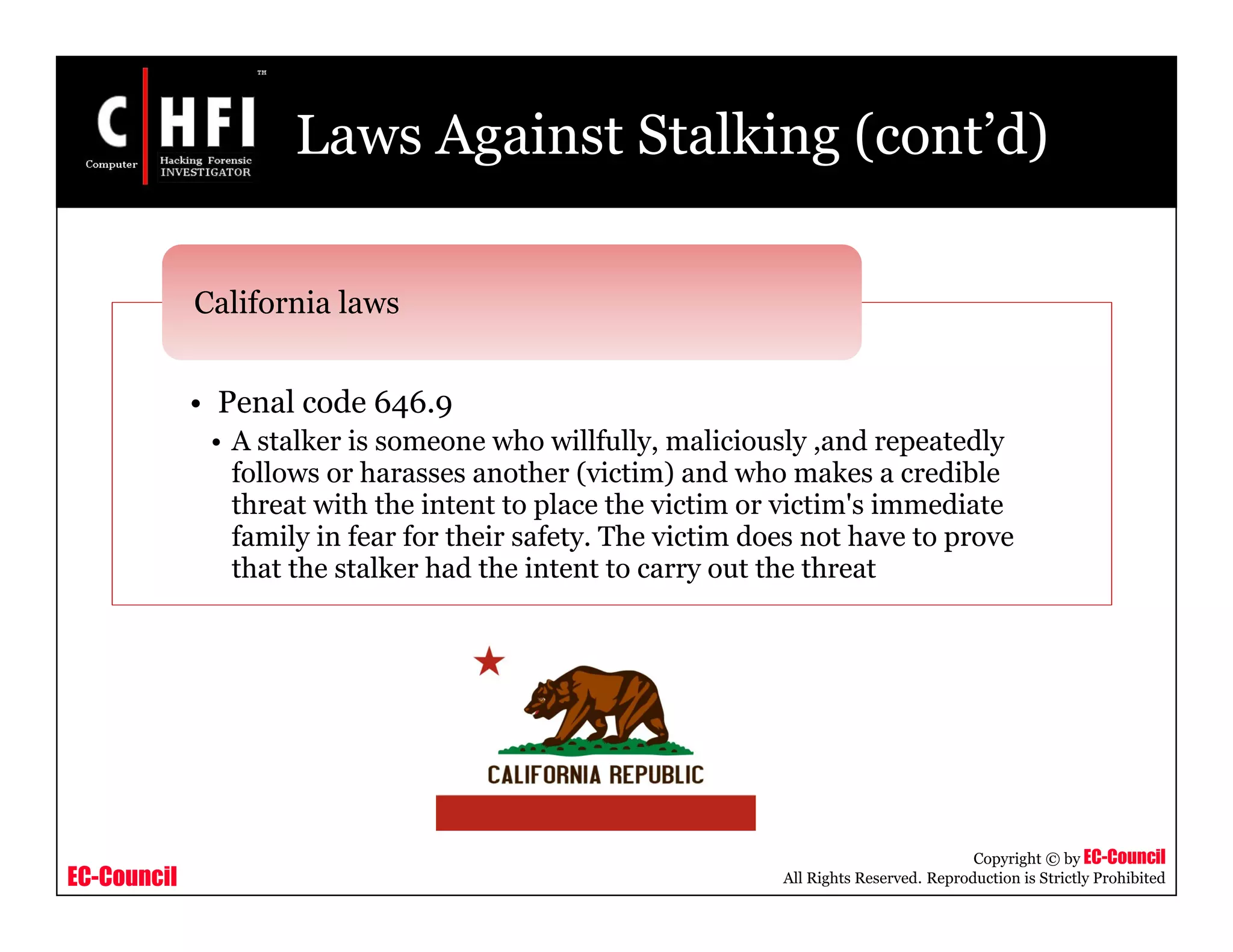 EC-Council
Copyright © by EC-Council
All Rights Reserved. Reproduction is Strictly Prohibited
Laws Against Stalking (cont’d)
• Penal code 646.9
• A stalker is someone who willfully, maliciously ,and repeatedly
follows or harasses another (victim) and who makes a credible
threat with the intent to place the victim or victim's immediate
family in fear for their safety. The victim does not have to prove
that the stalker had the intent to carry out the threat
California laws
 