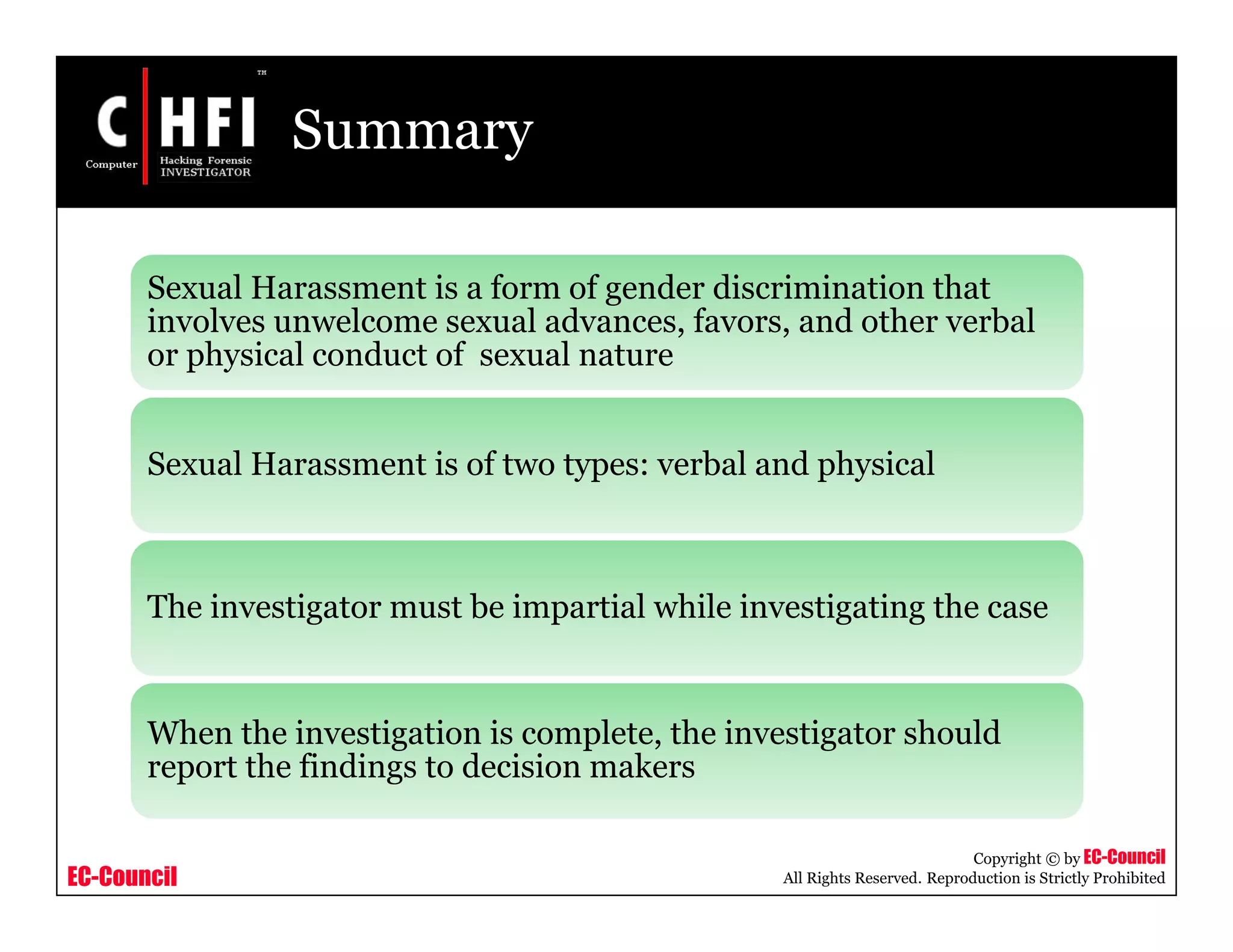 EC-Council
Copyright © by EC-Council
All Rights Reserved. Reproduction is Strictly Prohibited
Summary
Sexual Harassment is a form of gender discrimination that
involves unwelcome sexual advances, favors, and other verbal
or physical conduct of sexual nature
Sexual Harassment is of two types: verbal and physical
The investigator must be impartial while investigating the case
When the investigation is complete, the investigator should
report the findings to decision makers
 