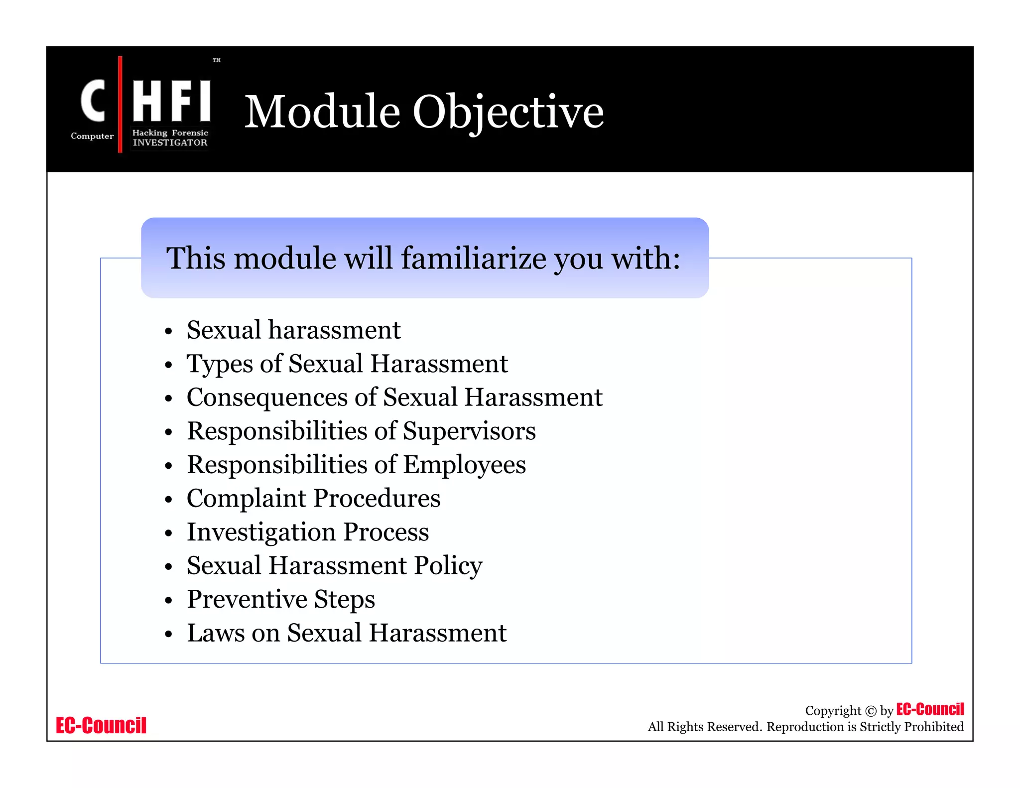 EC-Council
Copyright © by EC-Council
All Rights Reserved. Reproduction is Strictly Prohibited
Module Objective
• Sexual harassment
• Types of Sexual Harassment
• Consequences of Sexual Harassment
• Responsibilities of Supervisors
• Responsibilities of Employees
• Complaint Procedures
• Investigation Process
• Sexual Harassment Policy
• Preventive Steps
• Laws on Sexual Harassment
This module will familiarize you with:
 