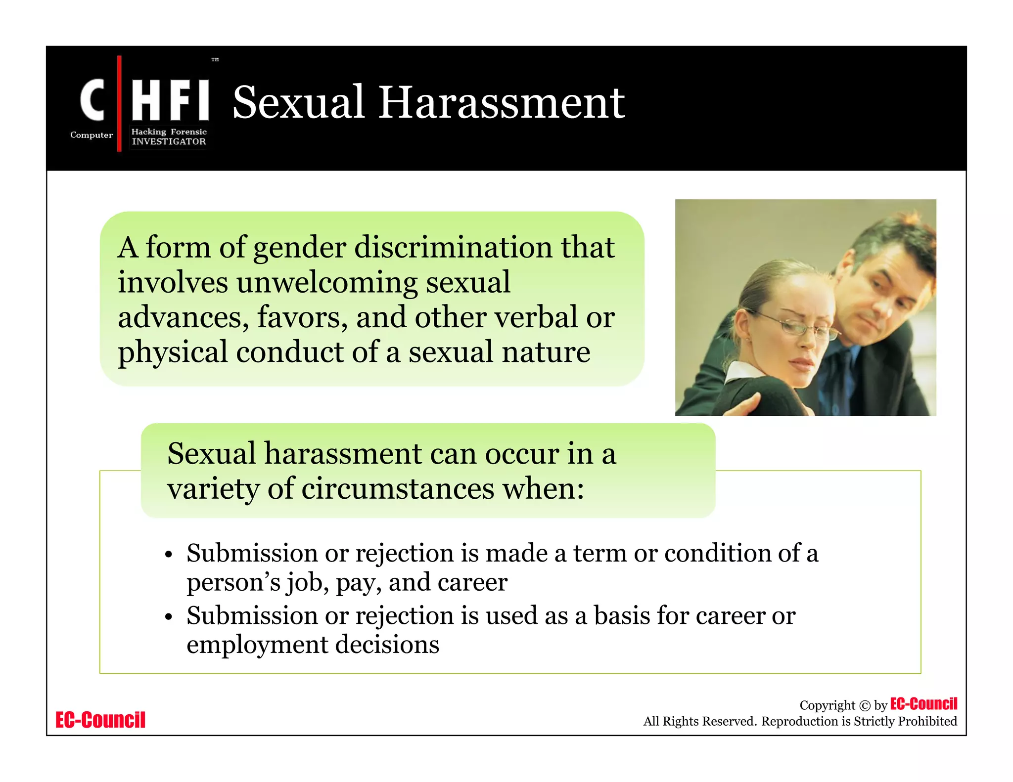 EC-Council
Copyright © by EC-Council
All Rights Reserved. Reproduction is Strictly Prohibited
Sexual Harassment
A form of gender discrimination that
involves unwelcoming sexual
advances, favors, and other verbal or
physical conduct of a sexual nature
• Submission or rejection is made a term or condition of a
person’s job, pay, and career
• Submission or rejection is used as a basis for career or
employment decisions
Sexual harassment can occur in a
variety of circumstances when:
 