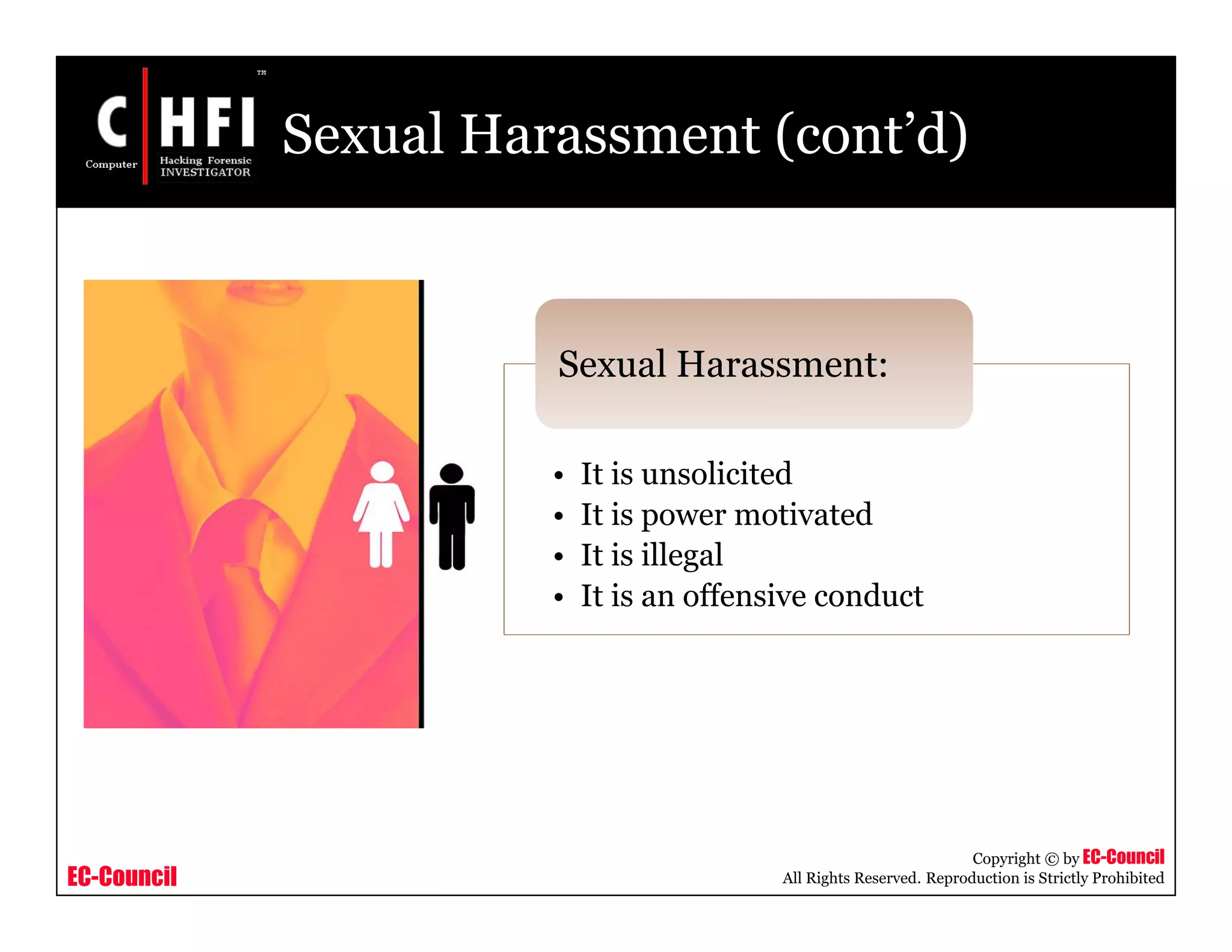 EC-Council
Copyright © by EC-Council
All Rights Reserved. Reproduction is Strictly Prohibited
Sexual Harassment (cont’d)
• It is unsolicited
• It is power motivated
• It is illegal
• It is an offensive conduct
Sexual Harassment:
 