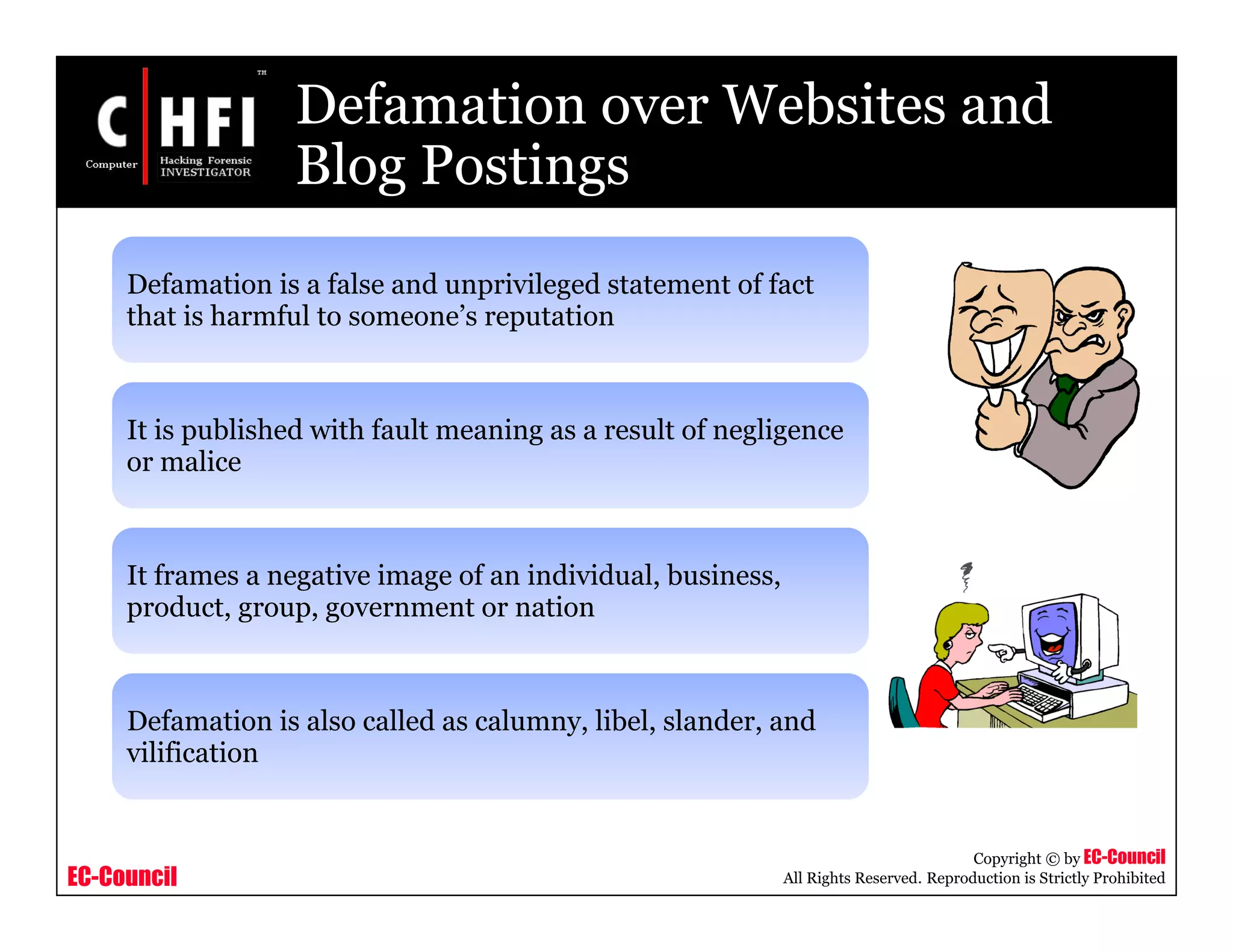 EC-Council
Copyright © by EC-Council
All Rights Reserved. Reproduction is Strictly Prohibited
Defamation over Websites and
Blog Postings
Defamation is a false and unprivileged statement of fact
that is harmful to someone’s reputation
It is published with fault meaning as a result of negligence
or malice
It frames a negative image of an individual, business,
product, group, government or nation
Defamation is also called as calumny, libel, slander, and
vilification
 