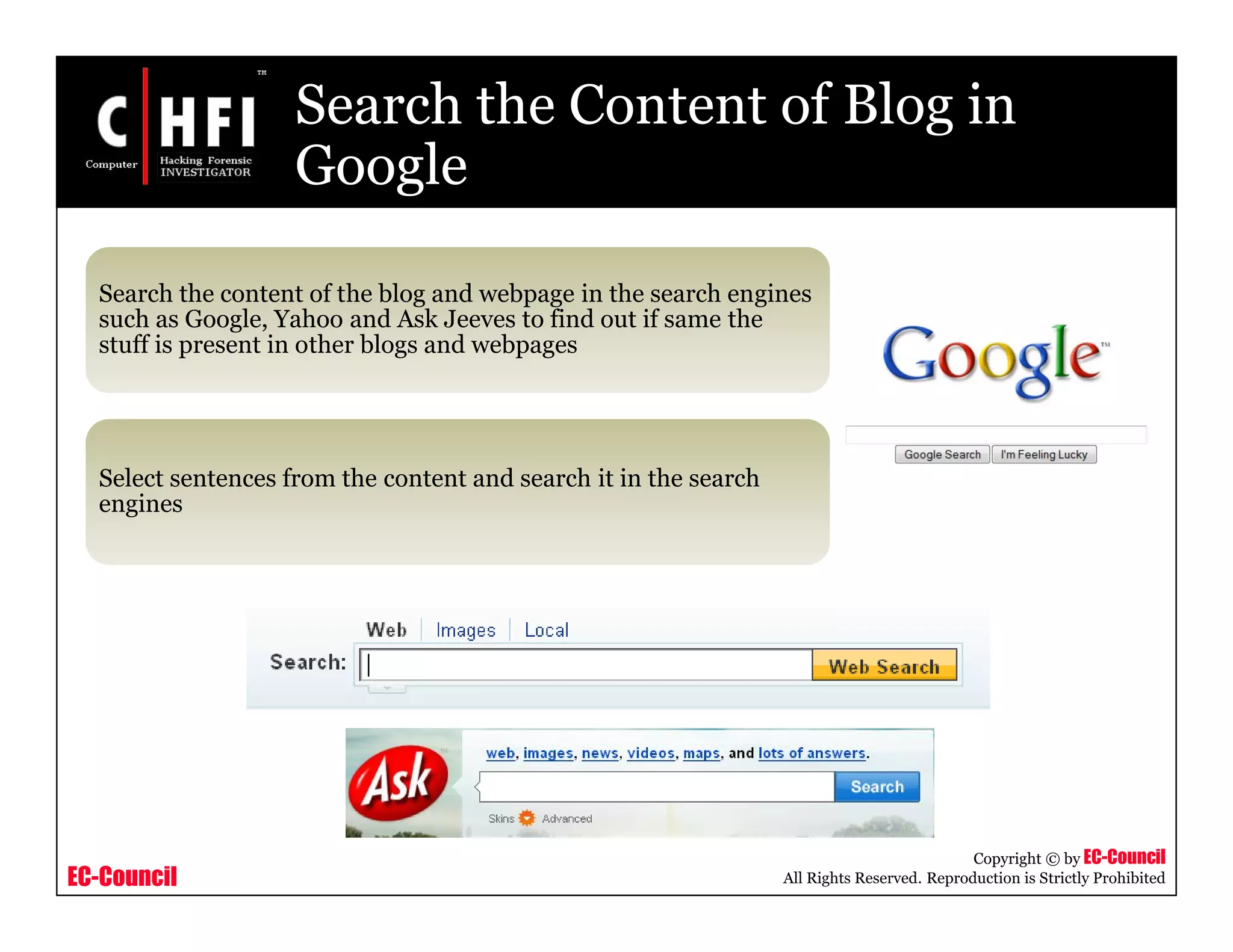 EC-Council
Copyright © by EC-Council
All Rights Reserved. Reproduction is Strictly Prohibited
Search the Content of Blog in
Google
Search the content of the blog and webpage in the search engines
such as Google, Yahoo and Ask Jeeves to find out if same the
stuff is present in other blogs and webpages
Select sentences from the content and search it in the search
engines
 