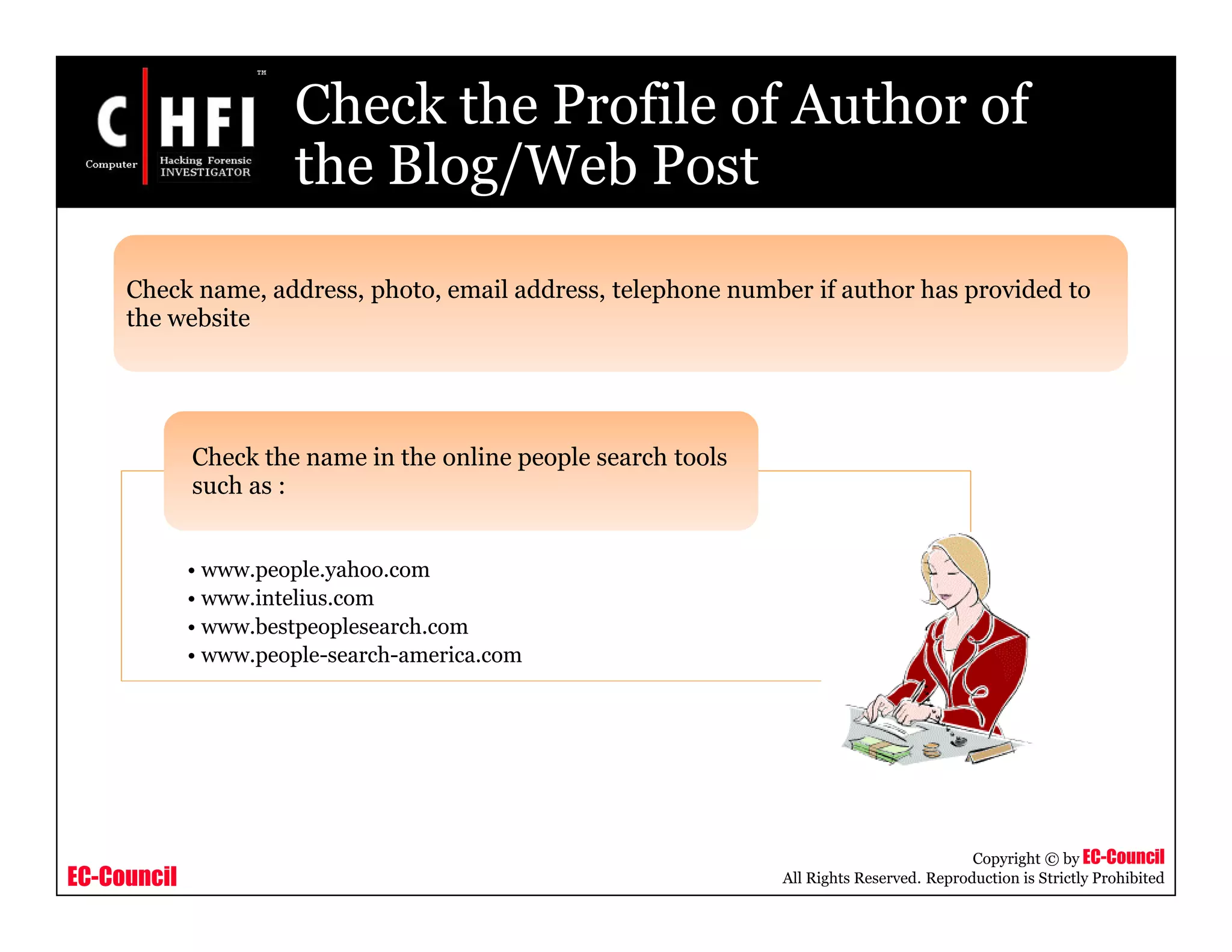 EC-Council
Copyright © by EC-Council
All Rights Reserved. Reproduction is Strictly Prohibited
Check the Profile of Author of
the Blog/Web Post
Check name, address, photo, email address, telephone number if author has provided to
the website
• www.people.yahoo.com
• www.intelius.com
• www.bestpeoplesearch.com
• www.people-search-america.com
Check the name in the online people search tools
such as :
 