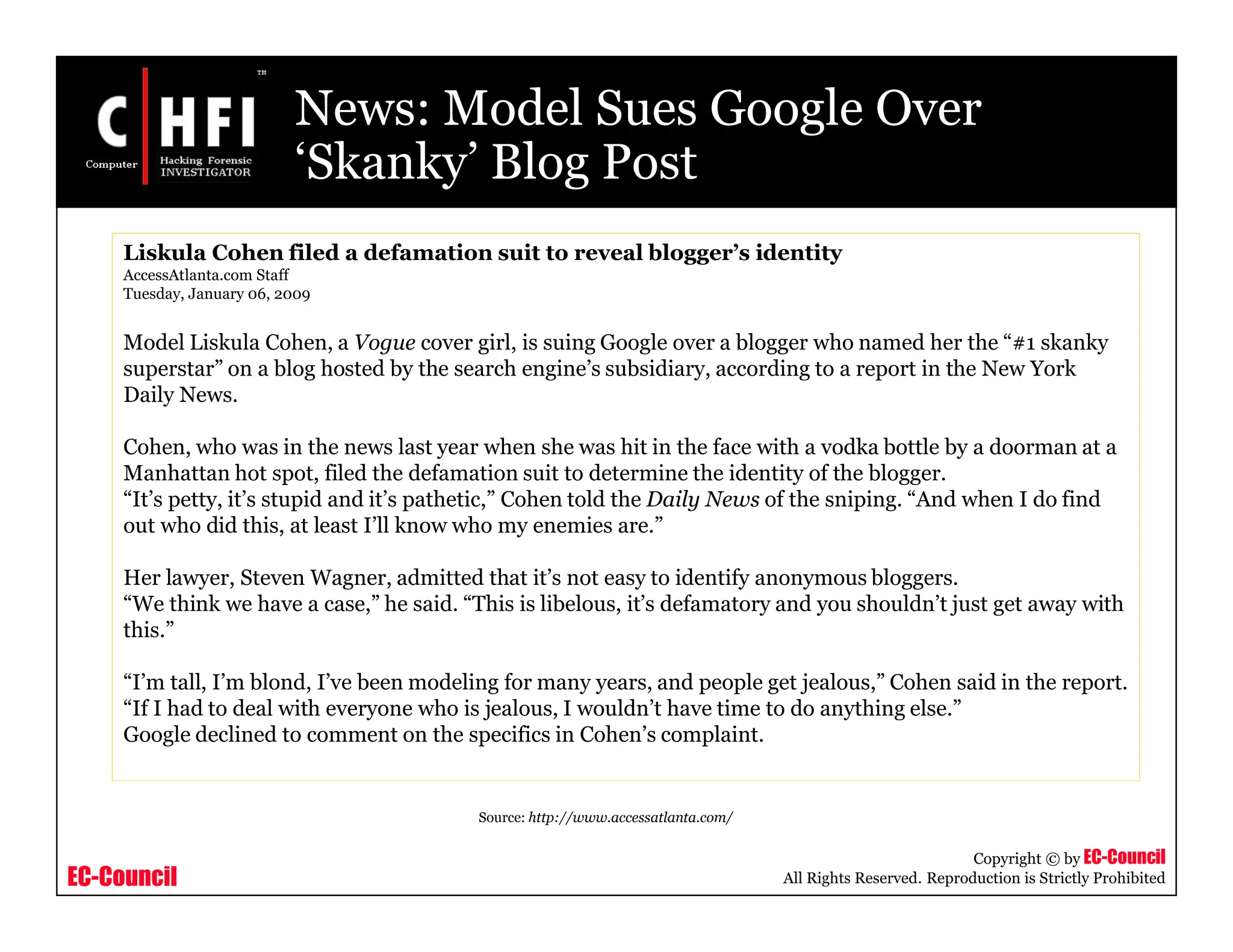 EC-Council
Copyright © by EC-Council
All Rights Reserved. Reproduction is Strictly Prohibited
News: Model Sues Google Over
‘Skanky’ Blog Post
Liskula Cohen filed a defamation suit to reveal blogger’s identity
AccessAtlanta.com Staff
Tuesday, January 06, 2009
Model Liskula Cohen, a Vogue cover girl, is suing Google over a blogger who named her the “#1 skanky
superstar” on a blog hosted by the search engine’s subsidiary, according to a report in the New York
Daily News.
Cohen, who was in the news last year when she was hit in the face with a vodka bottle by a doorman at a
Manhattan hot spot, filed the defamation suit to determine the identity of the blogger.
“It’s petty, it’s stupid and it’s pathetic,” Cohen told the Daily News of the sniping. “And when I do find
out who did this, at least I’ll know who my enemies are.”
Her lawyer, Steven Wagner, admitted that it’s not easy to identify anonymous bloggers.
“We think we have a case,” he said. “This is libelous, it’s defamatory and you shouldn’t just get away with
this.”
“I’m tall, I’m blond, I’ve been modeling for many years, and people get jealous,” Cohen said in the report.
“If I had to deal with everyone who is jealous, I wouldn’t have time to do anything else.”
Google declined to comment on the specifics in Cohen’s complaint.
Source: http://www.accessatlanta.com/
 