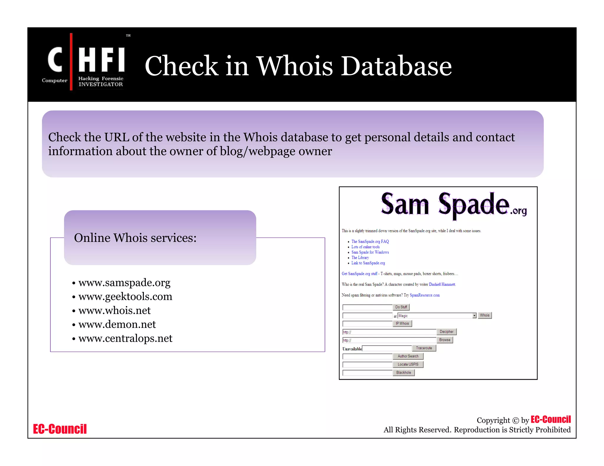 EC-Council
Copyright © by EC-Council
All Rights Reserved. Reproduction is Strictly Prohibited
Check in Whois Database
Check the URL of the website in the Whois database to get personal details and contact
information about the owner of blog/webpage owner
• www.samspade.org
• www.geektools.com
• www.whois.net
• www.demon.net
• www.centralops.net
Online Whois services:
 