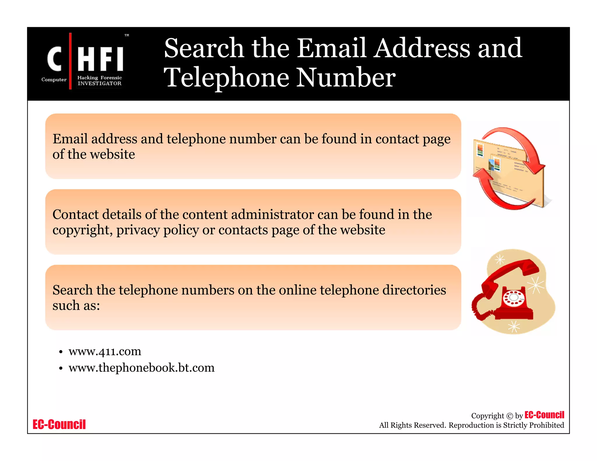 EC-Council
Copyright © by EC-Council
All Rights Reserved. Reproduction is Strictly Prohibited
Search the Email Address and
Telephone Number
Email address and telephone number can be found in contact page
of the website
Contact details of the content administrator can be found in the
copyright, privacy policy or contacts page of the website
Search the telephone numbers on the online telephone directories
such as:
• www.411.com
• www.thephonebook.bt.com
 