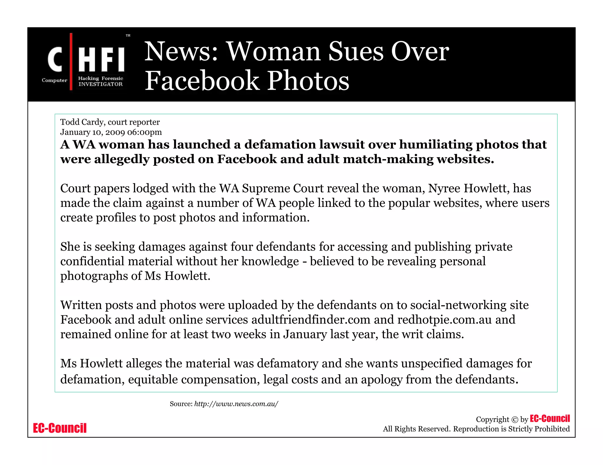 EC-Council
Copyright © by EC-Council
All Rights Reserved. Reproduction is Strictly Prohibited
News: Woman Sues Over
Facebook Photos
Todd Cardy, court reporter
January 10, 2009 06:00pm
A WA woman has launched a defamation lawsuit over humiliating photos that
were allegedly posted on Facebook and adult match-making websites.
Court papers lodged with the WA Supreme Court reveal the woman, Nyree Howlett, has
made the claim against a number of WA people linked to the popular websites, where users
create profiles to post photos and information.
She is seeking damages against four defendants for accessing and publishing private
confidential material without her knowledge - believed to be revealing personal
photographs of Ms Howlett.
Written posts and photos were uploaded by the defendants on to social-networking site
Facebook and adult online services adultfriendfinder.com and redhotpie.com.au and
remained online for at least two weeks in January last year, the writ claims.
Ms Howlett alleges the material was defamatory and she wants unspecified damages for
defamation, equitable compensation, legal costs and an apology from the defendants.
Source: http://www.news.com.au/
 