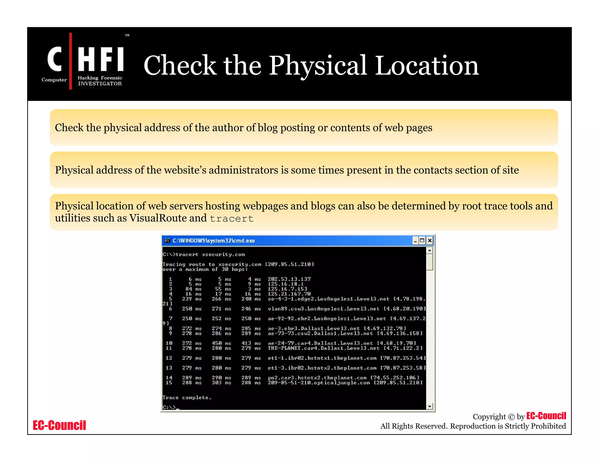 EC-Council
Copyright © by EC-Council
All Rights Reserved. Reproduction is Strictly Prohibited
Check the Physical Location
Check the physical address of the author of blog posting or contents of web pages
Physical address of the website’s administrators is some times present in the contacts section of site
Physical location of web servers hosting webpages and blogs can also be determined by root trace tools and
utilities such as VisualRoute and tracert
 