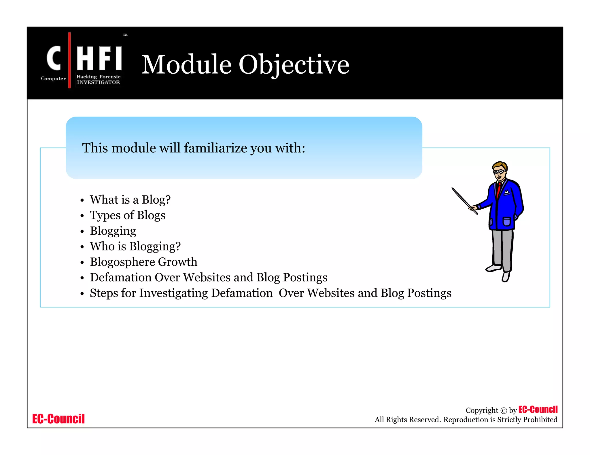 EC-Council
Copyright © by EC-Council
All Rights Reserved. Reproduction is Strictly Prohibited
Module Objective
• What is a Blog?
• Types of Blogs
• Blogging
• Who is Blogging?
• Blogosphere Growth
• Defamation Over Websites and Blog Postings
• Steps for Investigating Defamation Over Websites and Blog Postings
This module will familiarize you with:
 