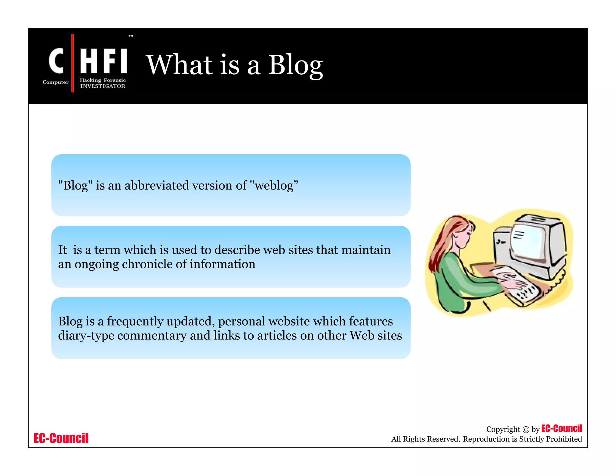 EC-Council
Copyright © by EC-Council
All Rights Reserved. Reproduction is Strictly Prohibited
What is a Blog
"Blog" is an abbreviated version of "weblog”
It is a term which is used to describe web sites that maintain
an ongoing chronicle of information
Blog is a frequently updated, personal website which features
diary-type commentary and links to articles on other Web sites
 