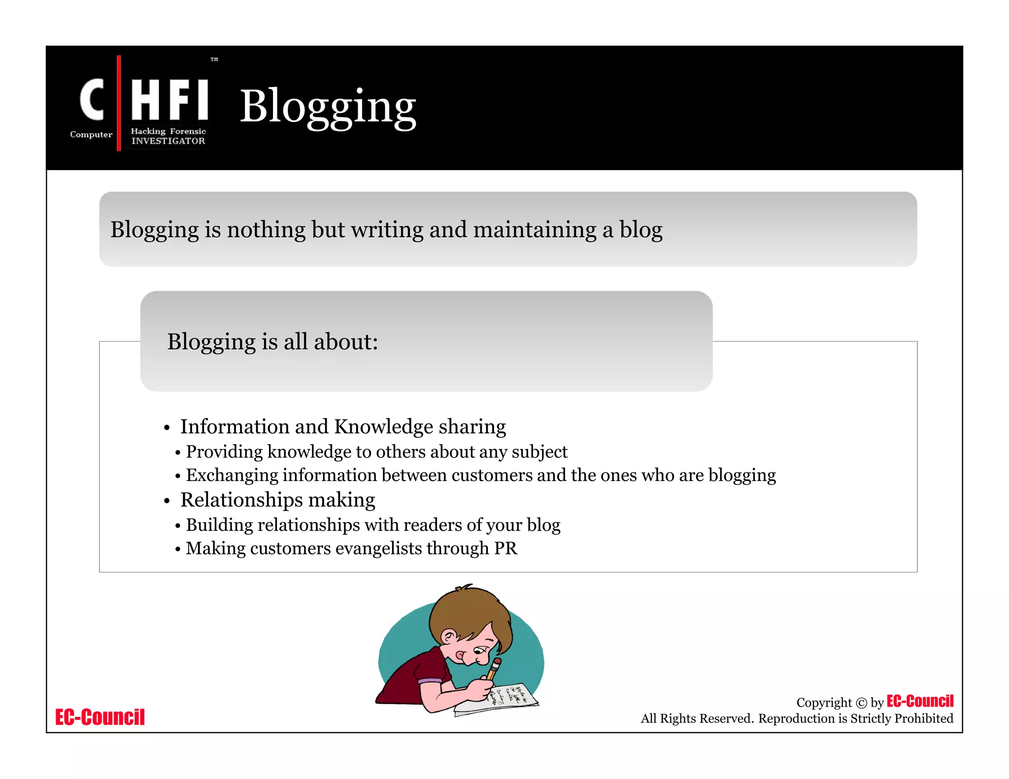 EC-Council
Copyright © by EC-Council
All Rights Reserved. Reproduction is Strictly Prohibited
Blogging
Blogging is nothing but writing and maintaining a blog
• Information and Knowledge sharing
• Providing knowledge to others about any subject
• Exchanging information between customers and the ones who are blogging
• Relationships making
• Building relationships with readers of your blog
• Making customers evangelists through PR
Blogging is all about:
 