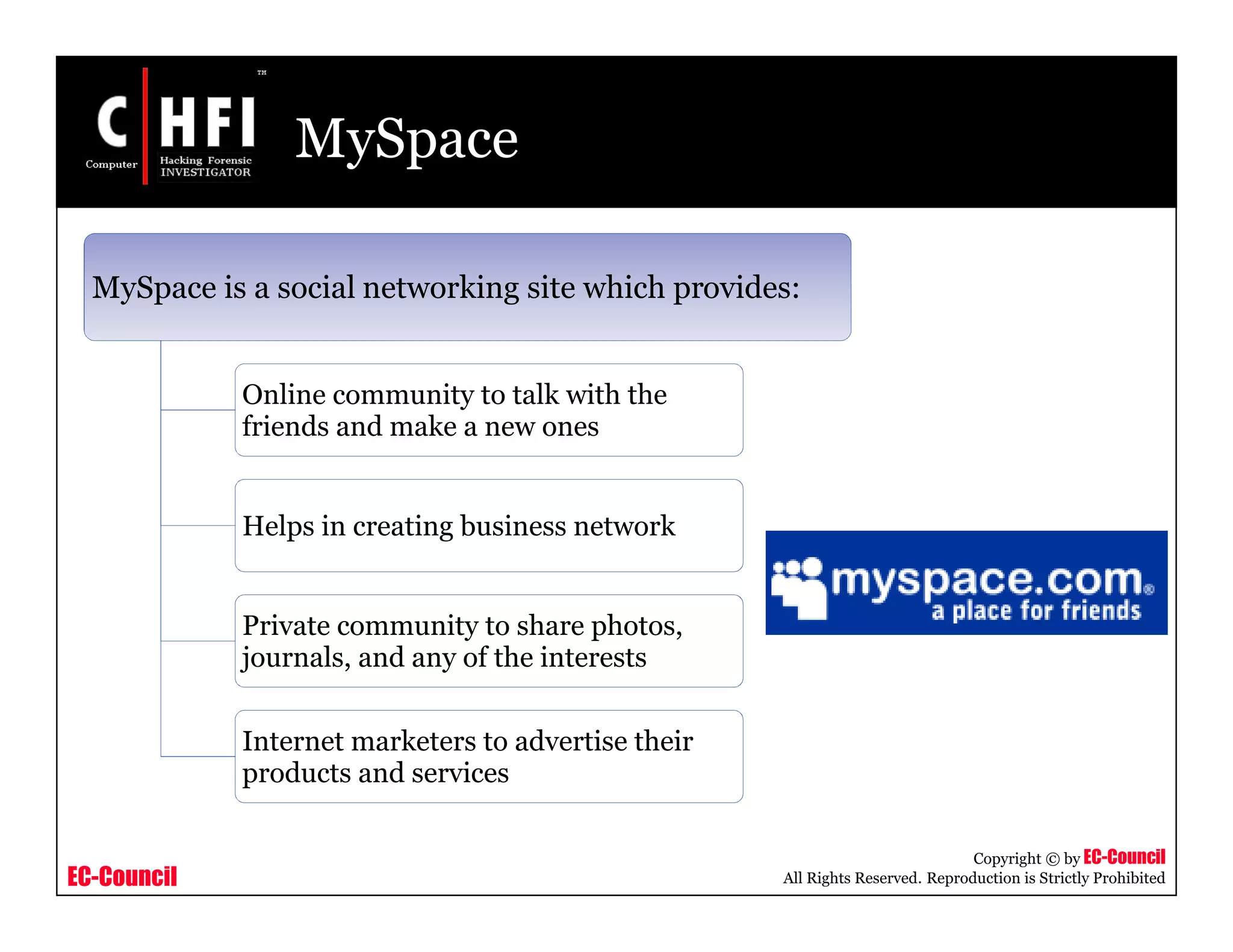 EC-Council
Copyright © by EC-Council
All Rights Reserved. Reproduction is Strictly Prohibited
MySpace
MySpace is a social networking site which provides:
Online community to talk with the
friends and make a new ones
Helps in creating business network
Private community to share photos,
journals, and any of the interests
Internet marketers to advertise their
products and services
 