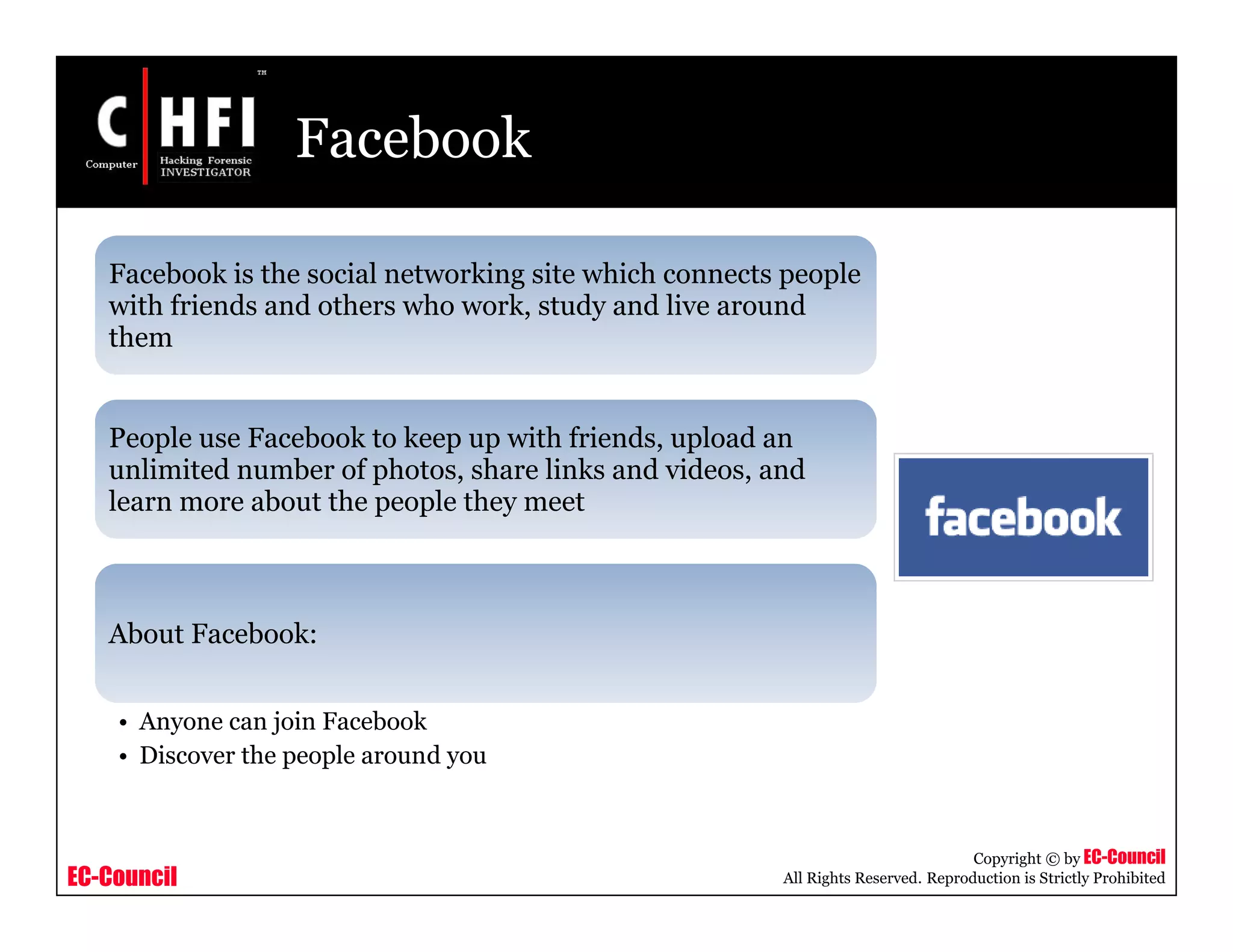 EC-Council
Copyright © by EC-Council
All Rights Reserved. Reproduction is Strictly Prohibited
Facebook
Facebook is the social networking site which connects people
with friends and others who work, study and live around
them
People use Facebook to keep up with friends, upload an
unlimited number of photos, share links and videos, and
learn more about the people they meet
About Facebook:
• Anyone can join Facebook
• Discover the people around you
 