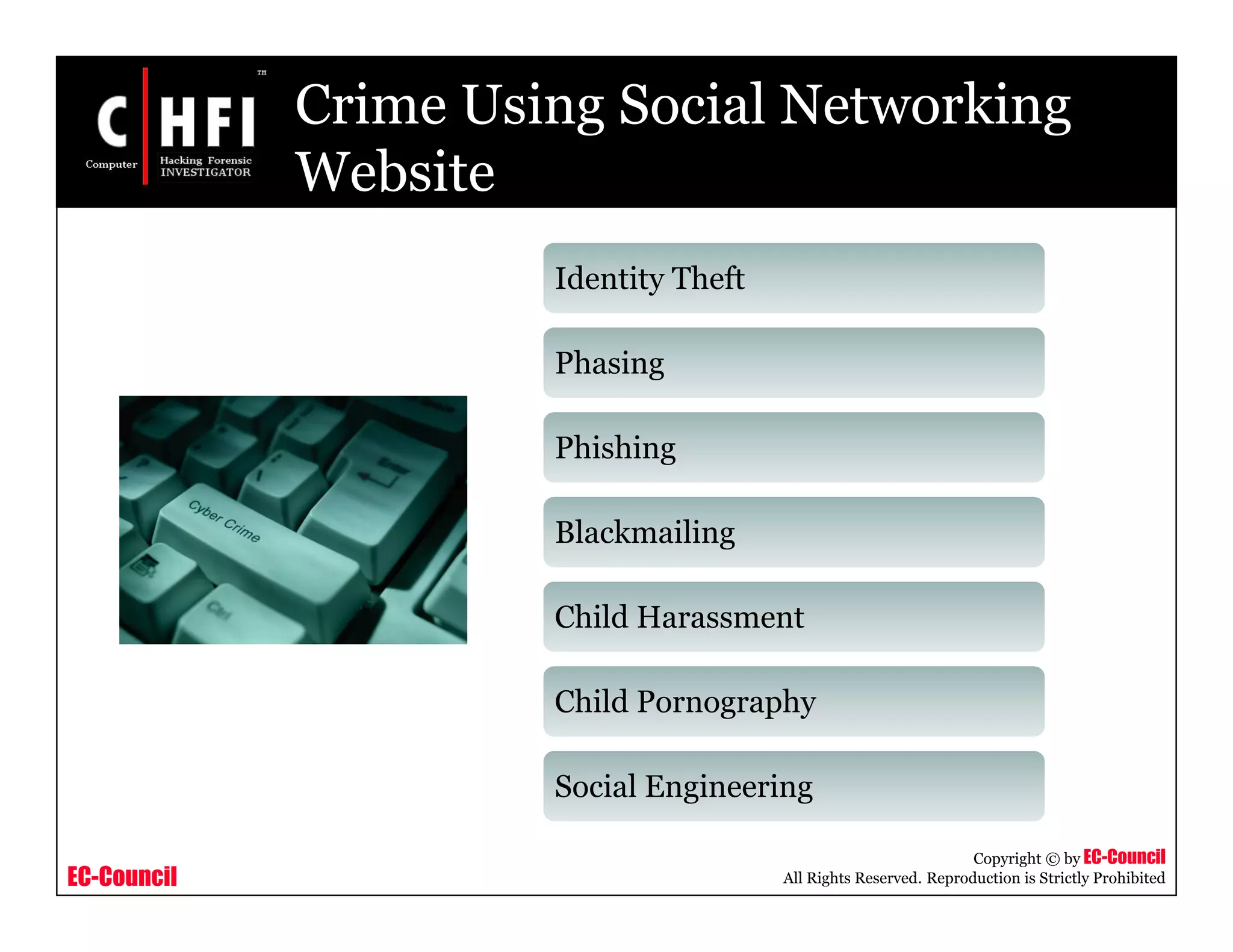 EC-Council
Copyright © by EC-Council
All Rights Reserved. Reproduction is Strictly Prohibited
Crime Using Social Networking
Website
Identity Theft
Phasing
Phishing
Blackmailing
Child Harassment
Child Pornography
Social Engineering
 
