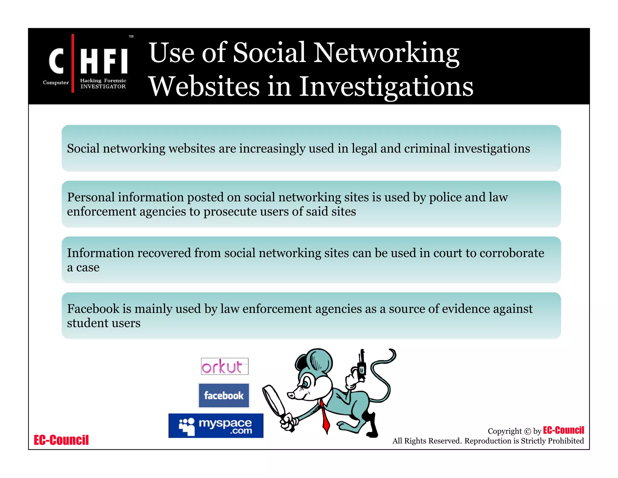 EC-Council
Copyright © by EC-Council
All Rights Reserved. Reproduction is Strictly Prohibited
Use of Social Networking
Websites in Investigations
Social networking websites are increasingly used in legal and criminal investigations
Personal information posted on social networking sites is used by police and law
enforcement agencies to prosecute users of said sites
Information recovered from social networking sites can be used in court to corroborate
a case
Facebook is mainly used by law enforcement agencies as a source of evidence against
student users
 