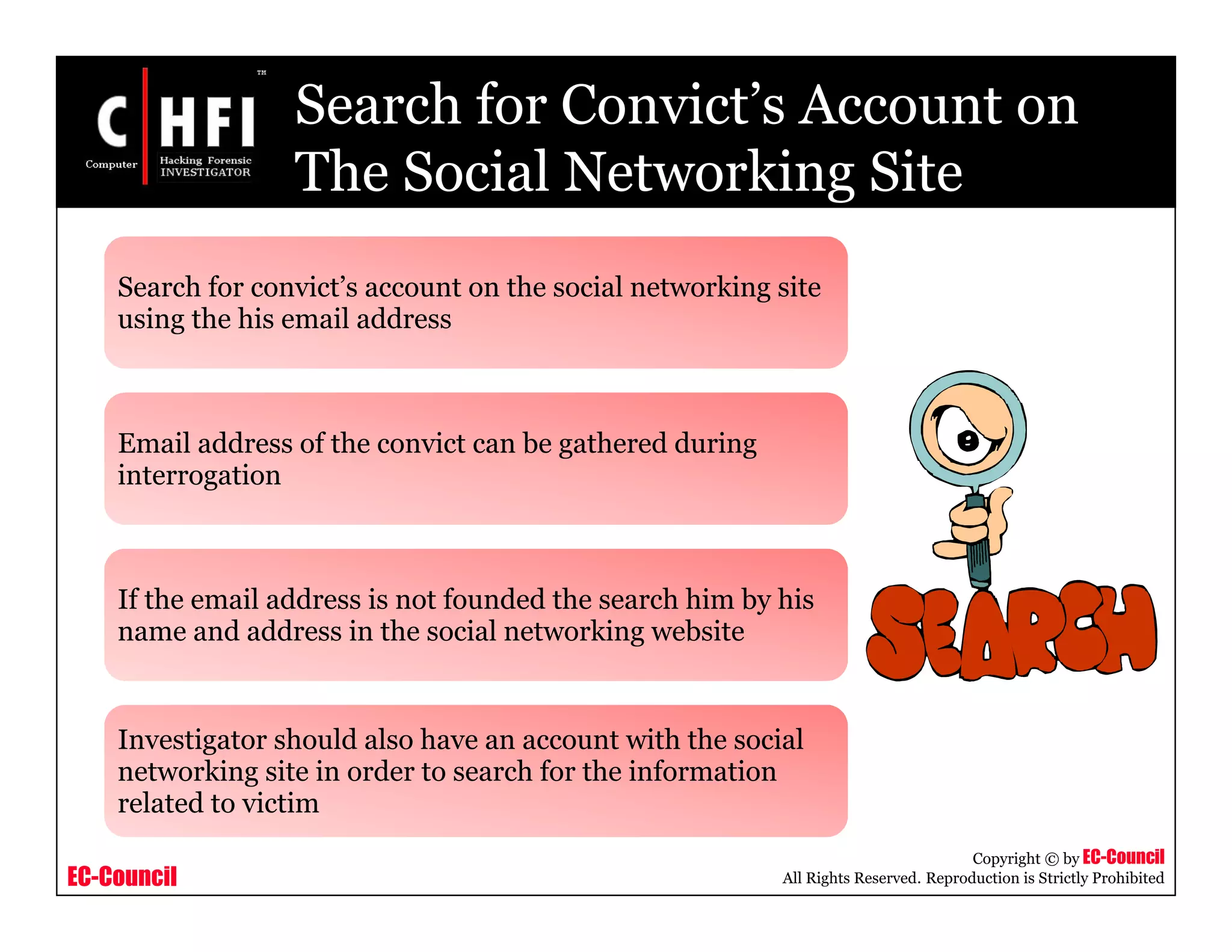 EC-Council
Copyright © by EC-Council
All Rights Reserved. Reproduction is Strictly Prohibited
Search for Convict’s Account on
The Social Networking Site
Search for convict’s account on the social networking site
using the his email address
Email address of the convict can be gathered during
interrogation
If the email address is not founded the search him by his
name and address in the social networking website
Investigator should also have an account with the social
networking site in order to search for the information
related to victim
 