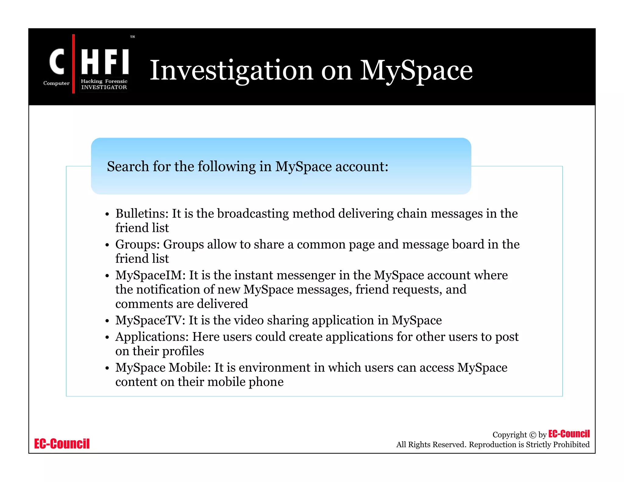 EC-Council
Copyright © by EC-Council
All Rights Reserved. Reproduction is Strictly Prohibited
Investigation on MySpace
• Bulletins: It is the broadcasting method delivering chain messages in the
friend list
• Groups: Groups allow to share a common page and message board in the
friend list
• MySpaceIM: It is the instant messenger in the MySpace account where
the notification of new MySpace messages, friend requests, and
comments are delivered
• MySpaceTV: It is the video sharing application in MySpace
• Applications: Here users could create applications for other users to post
on their profiles
• MySpace Mobile: It is environment in which users can access MySpace
content on their mobile phone
Search for the following in MySpace account:
 