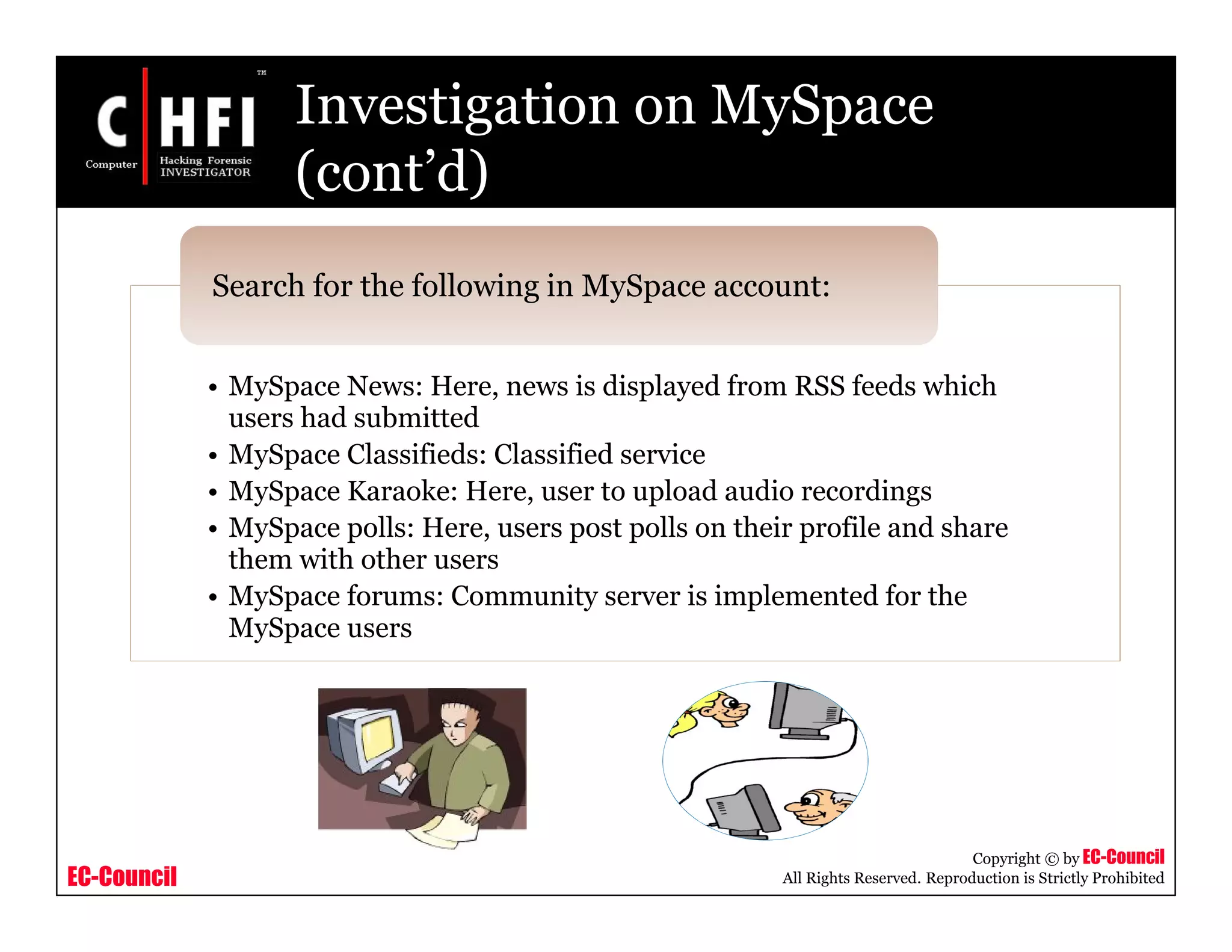 EC-Council
Copyright © by EC-Council
All Rights Reserved. Reproduction is Strictly Prohibited
Investigation on MySpace
(cont’d)
• MySpace News: Here, news is displayed from RSS feeds which
users had submitted
• MySpace Classifieds: Classified service
• MySpace Karaoke: Here, user to upload audio recordings
• MySpace polls: Here, users post polls on their profile and share
them with other users
• MySpace forums: Community server is implemented for the
MySpace users
Search for the following in MySpace account:
 