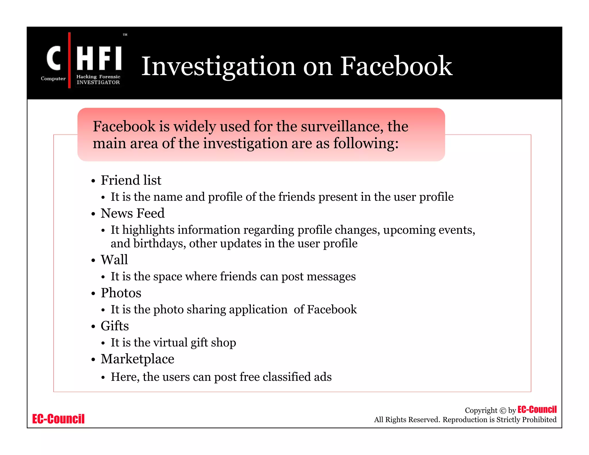EC-Council
Copyright © by EC-Council
All Rights Reserved. Reproduction is Strictly Prohibited
Investigation on Facebook
• Friend list
• It is the name and profile of the friends present in the user profile
• News Feed
• It highlights information regarding profile changes, upcoming events,
and birthdays, other updates in the user profile
• Wall
• It is the space where friends can post messages
• Photos
• It is the photo sharing application of Facebook
• Gifts
• It is the virtual gift shop
• Marketplace
• Here, the users can post free classified ads
Facebook is widely used for the surveillance, the
main area of the investigation are as following:
 