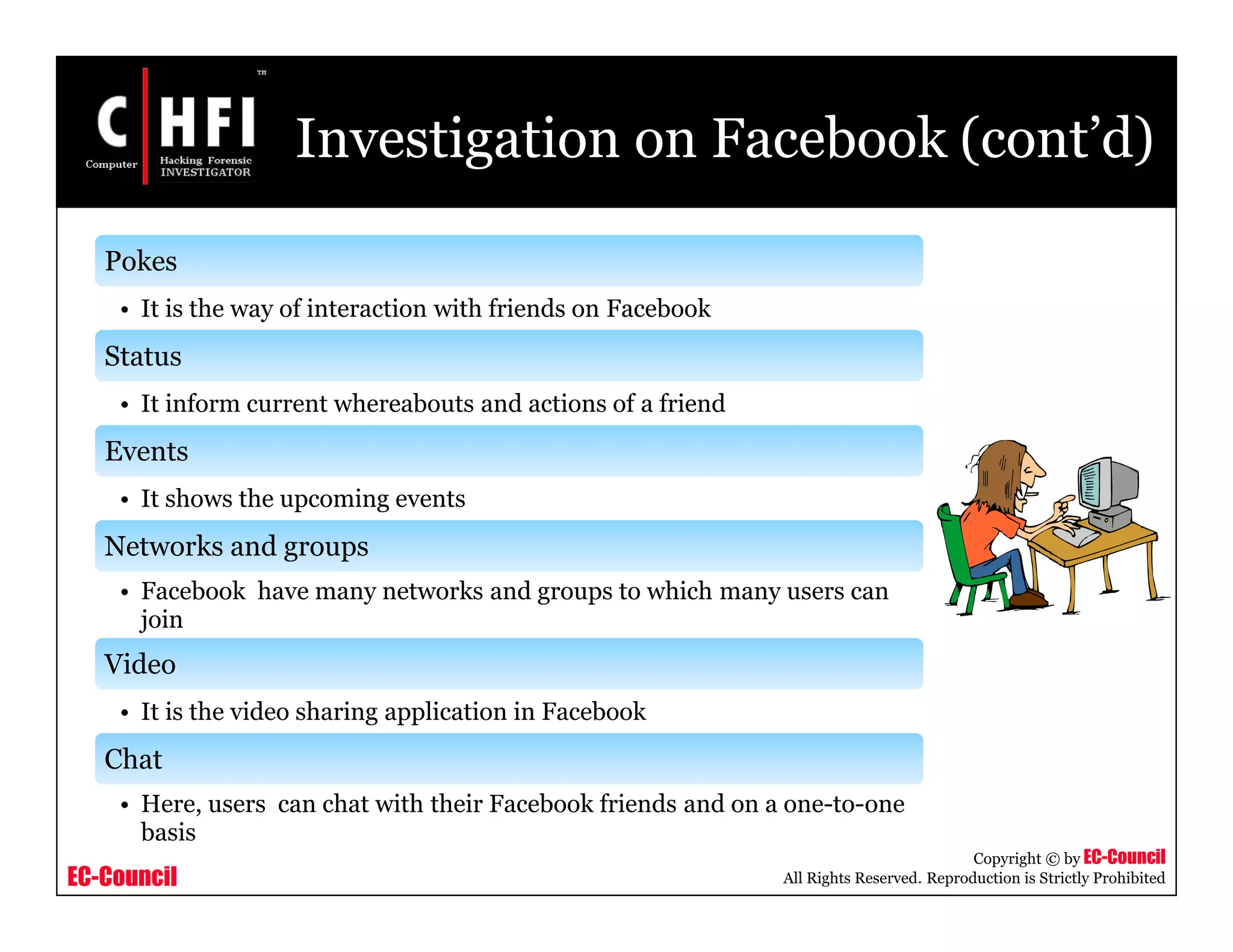 EC-Council
Copyright © by EC-Council
All Rights Reserved. Reproduction is Strictly Prohibited
Investigation on Facebook (cont’d)
Pokes
• It is the way of interaction with friends on Facebook
Status
• It inform current whereabouts and actions of a friend
Events
• It shows the upcoming events
Networks and groups
• Facebook have many networks and groups to which many users can
join
Video
• It is the video sharing application in Facebook
Chat
• Here, users can chat with their Facebook friends and on a one-to-one
basis
 