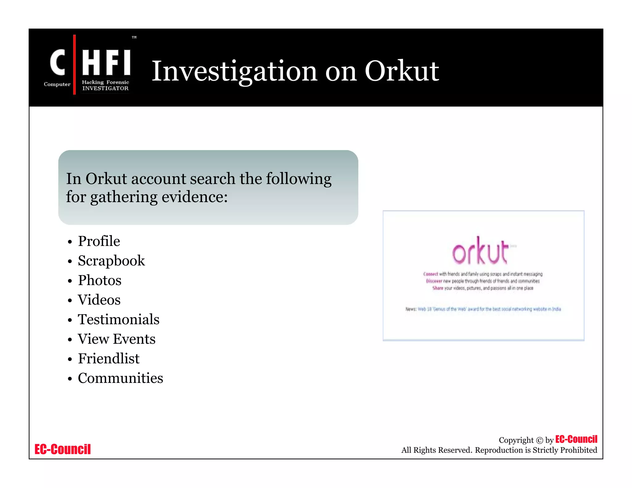 EC-Council
Copyright © by EC-Council
All Rights Reserved. Reproduction is Strictly Prohibited
Investigation on Orkut
In Orkut account search the following
for gathering evidence:
• Profile
• Scrapbook
• Photos
• Videos
• Testimonials
• View Events
• Friendlist
• Communities
 