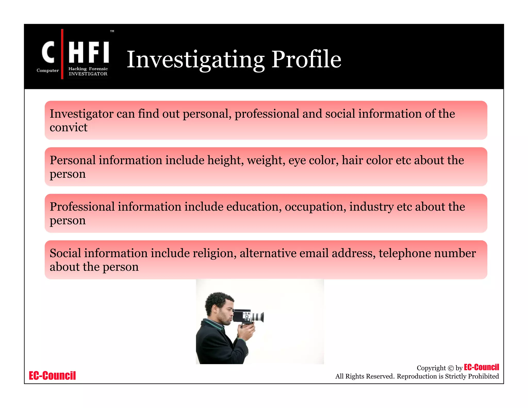 EC-Council
Copyright © by EC-Council
All Rights Reserved. Reproduction is Strictly Prohibited
Investigating Profile
Investigator can find out personal, professional and social information of the
convict
Personal information include height, weight, eye color, hair color etc about the
person
Professional information include education, occupation, industry etc about the
person
Social information include religion, alternative email address, telephone number
about the person
 