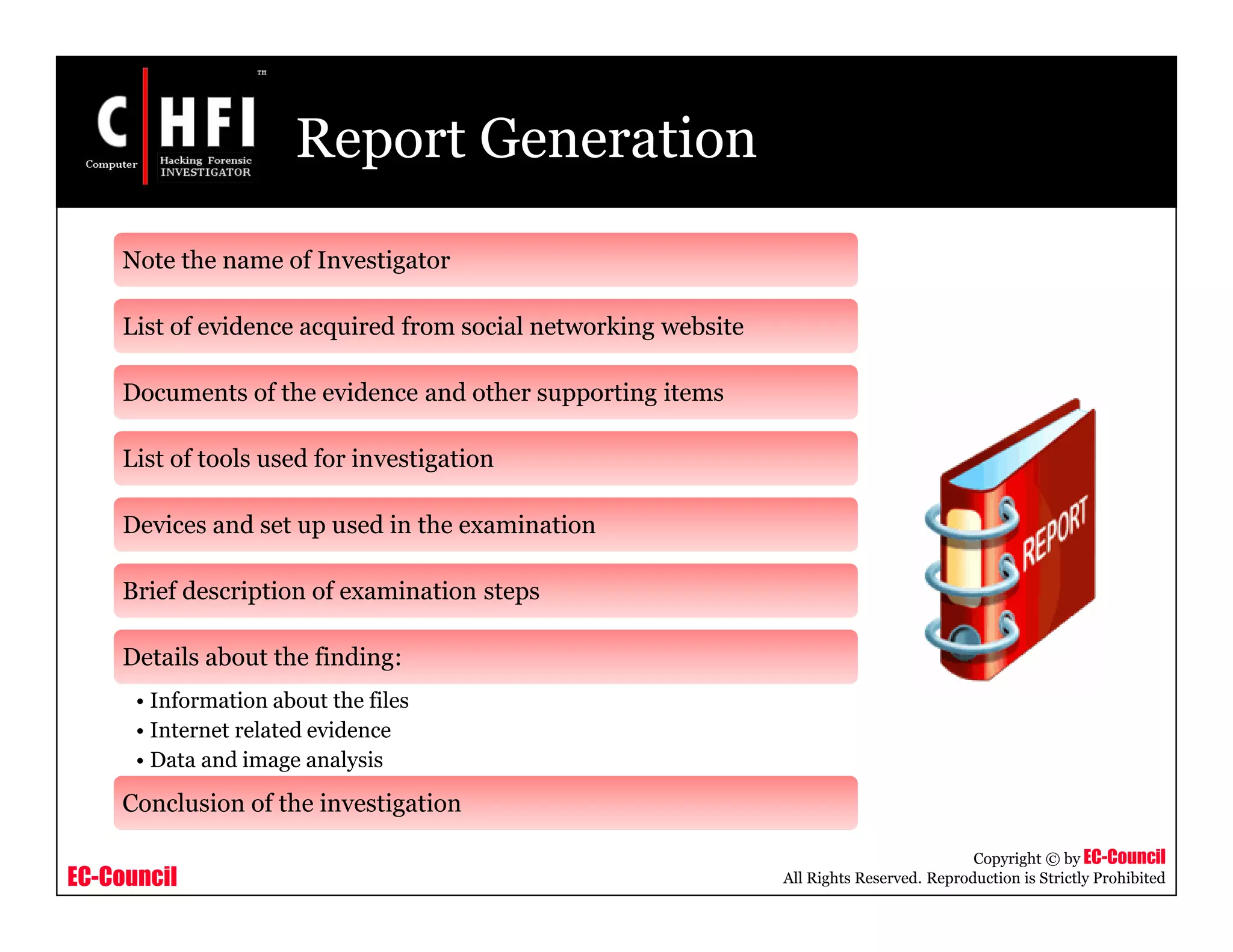 EC-Council
Copyright © by EC-Council
All Rights Reserved. Reproduction is Strictly Prohibited
Report Generation
Note the name of Investigator
List of evidence acquired from social networking website
Documents of the evidence and other supporting items
List of tools used for investigation
Devices and set up used in the examination
Brief description of examination steps
Details about the finding:
• Information about the files
• Internet related evidence
• Data and image analysis
Conclusion of the investigation
 