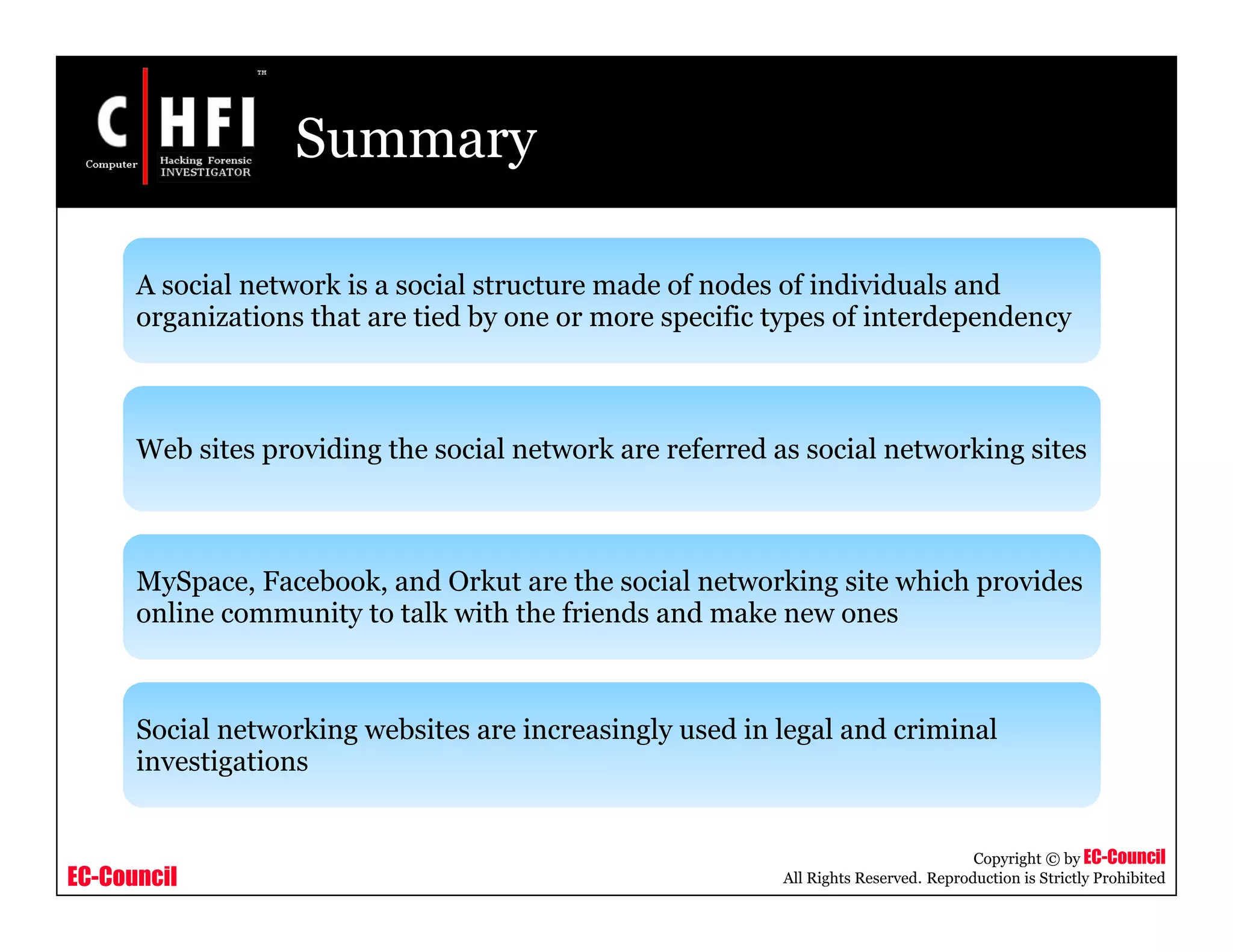 EC-Council
Copyright © by EC-Council
All Rights Reserved. Reproduction is Strictly Prohibited
Summary
A social network is a social structure made of nodes of individuals and
organizations that are tied by one or more specific types of interdependency
Web sites providing the social network are referred as social networking sites
MySpace, Facebook, and Orkut are the social networking site which provides
online community to talk with the friends and make new ones
Social networking websites are increasingly used in legal and criminal
investigations
 