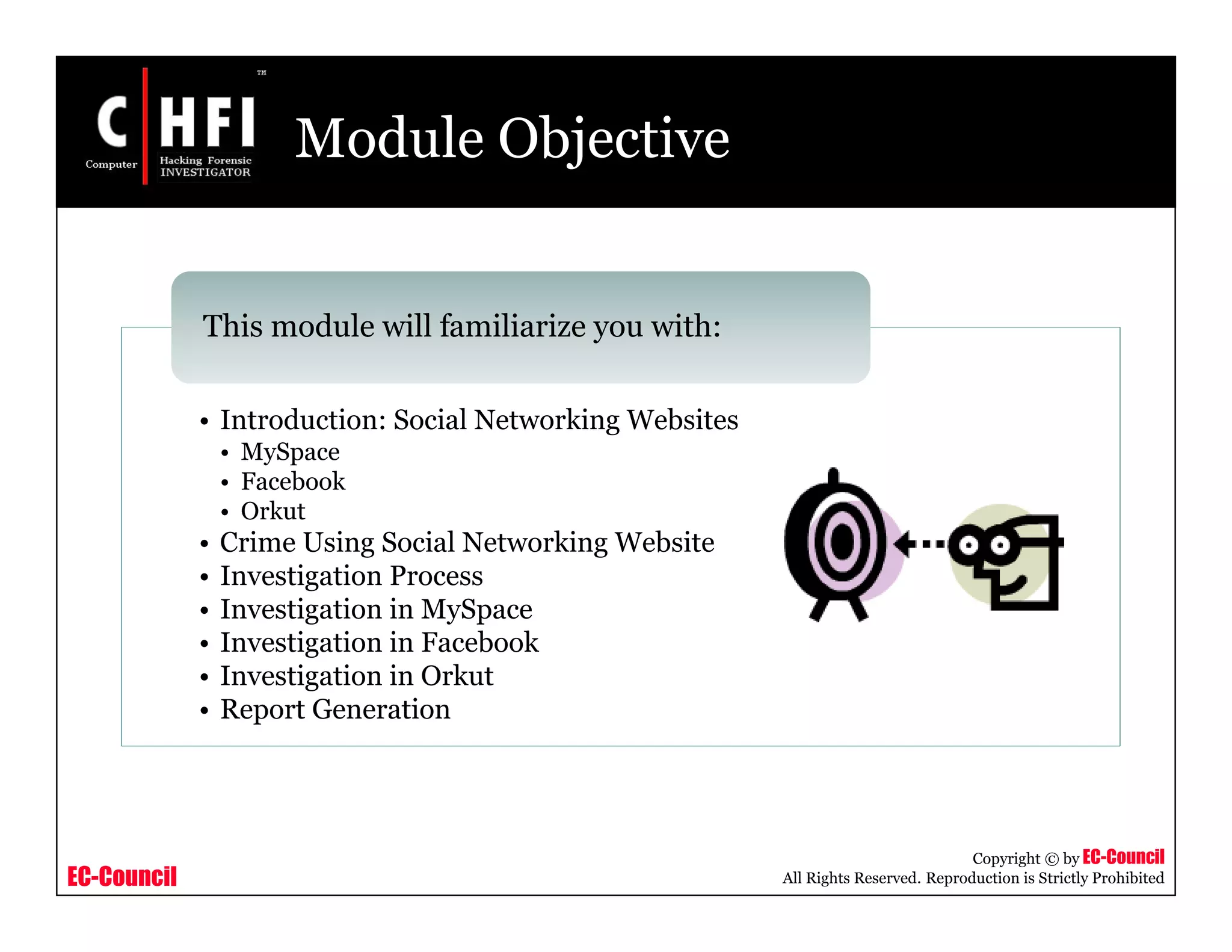 EC-Council
Copyright © by EC-Council
All Rights Reserved. Reproduction is Strictly Prohibited
Module Objective
• Introduction: Social Networking Websites
• MySpace
• Facebook
• Orkut
• Crime Using Social Networking Website
• Investigation Process
• Investigation in MySpace
• Investigation in Facebook
• Investigation in Orkut
• Report Generation
This module will familiarize you with:
 