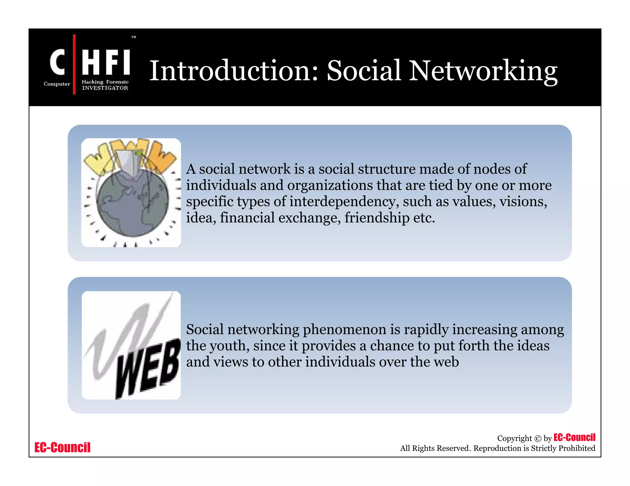 EC-Council
Copyright © by EC-Council
All Rights Reserved. Reproduction is Strictly Prohibited
Introduction: Social Networking
A social network is a social structure made of nodes of
individuals and organizations that are tied by one or more
specific types of interdependency, such as values, visions,
idea, financial exchange, friendship etc.
Social networking phenomenon is rapidly increasing among
the youth, since it provides a chance to put forth the ideas
and views to other individuals over the web
 