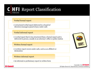 EC-Council
Copyright © by EC-Council
All Rights Reserved. Reproduction is Strictly Prohibited
Report Classification
• A structured verbal report delivered to a board of
directors/managers/panel of jury under oath
Verbal formal report
• A verbal report that is less structured than a formal report and is
delivered in person, usually in an attorney’s office or police station
Verbal informal report
• A written report sworn under oath, such as an affidavit or
declaration
Written formal report
• An informal or preliminary report in written form
Written informal report
 