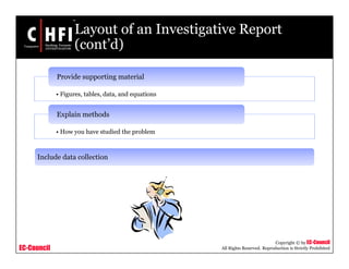 EC-Council
Copyright © by EC-Council
All Rights Reserved. Reproduction is Strictly Prohibited
Layout of an Investigative Report
(cont’d)
• Figures, tables, data, and equations
Provide supporting material
• How you have studied the problem
Explain methods
Include data collection
 