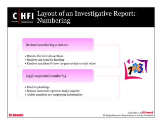 EC-Council
Copyright © by EC-Council
All Rights Reserved. Reproduction is Strictly Prohibited
Layout of an Investigative Report:
Numbering
• Divides the text into sections
• Readers can scan the heading
• Readers can identify how the parts relate to each other
Decimal numbering structure
• Used in pleadings
• Roman numerals represent major aspects
• Arabic numbers are supporting information
Legal-sequential numbering
 