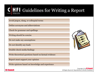 EC-Council
Copyright © by EC-Council
All Rights Reserved. Reproduction is Strictly Prohibited
Guidelines for Writing a Report
Avoid jargon, slang, or colloquial terms
Define acronyms and abbreviations
Check for grammar and spellings
Writing should be concise
Do not make any assumptions
Do not identify any leads
Double-check media findings
Write theoretical questions based on factual evidence
Report must support your opinion
Write opinions based on knowledge and experience
 