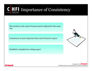 EC-Council
Copyright © by EC-Council
All Rights Reserved. Reproduction is Strictly Prohibited
Importance of Consistency
The sections in the report format must be adjusted in the same
way
Consistency is more important than exact format in report
Establish a template for writing report
 