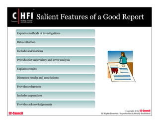EC-Council
Copyright © by EC-Council
All Rights Reserved. Reproduction is Strictly Prohibited
Salient Features of a Good Report
Explains methods of investigations
Data collection
Includes calculations
Provides for uncertainty and error analysis
Explains results
Discusses results and conclusions
Provides references
Includes appendices
Provides acknowledgements
 