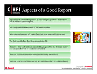 EC-Council
Copyright © by EC-Council
All Rights Reserved. Reproduction is Strictly Prohibited
Aspects of a Good Report
A good report achieves the purpose by answering the questions that were set
out in mandate for investigator
It is designed to meet the needs of the decision-maker
A decision-maker must rely on the facts that were presented in the report
The facts must be based on the evidence in the file
It must be clear and written in a neutral language so that the decision-maker
and other readers will be able to understands it
It should be concise and must convey the necessary information
It should be structured in such a way so that information can be located easily
 