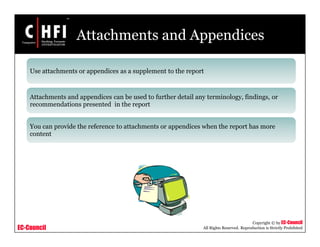EC-Council
Copyright © by EC-Council
All Rights Reserved. Reproduction is Strictly Prohibited
Attachments and Appendices
Use attachments or appendices as a supplement to the report
Attachments and appendices can be used to further detail any terminology, findings, or
recommendations presented in the report
You can provide the reference to attachments or appendices when the report has more
content
 