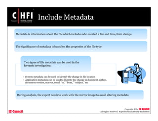 EC-Council
Copyright © by EC-Council
All Rights Reserved. Reproduction is Strictly Prohibited
Include Metadata
• System metadata can be used to identify the change in file location
• Application metadata can be used to identify the change in document author,
document version, macros, email “to,” “from,” “subject,” etc
Two types of file metadata can be used in the
forensic investigation:
Metadata is information about the file which includes who created a file and time/date stamps
The significance of metadata is based on the properties of the file type
During analysis, the expert needs to work with the mirror image to avoid altering metadata
 