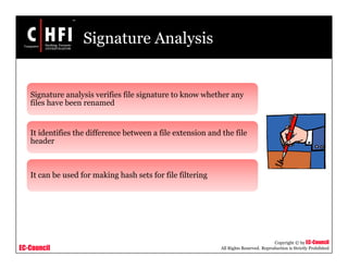 EC-Council
Copyright © by EC-Council
All Rights Reserved. Reproduction is Strictly Prohibited
Signature Analysis
Signature analysis verifies file signature to know whether any
files have been renamed
It identifies the difference between a file extension and the file
header
It can be used for making hash sets for file filtering
 