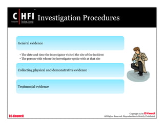 EC-Council
Copyright © by EC-Council
All Rights Reserved. Reproduction is Strictly Prohibited
Investigation Procedures
General evidence
• The date and time the investigator visited the site of the incident
• The person with whom the investigator spoke with at that site
Collecting physical and demonstrative evidence
Testimonial evidence
 