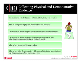 EC-Council
Copyright © by EC-Council
All Rights Reserved. Reproduction is Strictly Prohibited
Collecting Physical and Demonstrative
Evidence
The manner in which the scene of the incident, if any, was secured
A list of each piece of physical evidence that was collected
The manner in which the physical evidence was collected and logged
The manner in which the physical evidence was preserved after
collection in order to maintain the chain of custody
A list of any pictures, which were taken
A list of any other demonstrative evidence available to the investigation,
e.g. diagrams, maps, floor plans, and x-rays
 
