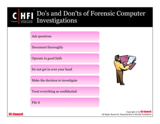 EC-Council
Copyright © by EC-Council
All Rights Reserved. Reproduction is Strictly Prohibited
Do’s and Don'ts of Forensic Computer
Investigations
Ask questions
Document thoroughly
Operate in good faith
Do not get in over your head
Make the decision to investigate
Treat everything as confidential
File it
 