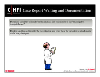 EC-Council
Copyright © by EC-Council
All Rights Reserved. Reproduction is Strictly Prohibited
Case Report Writing and Documentation
Document the entire computer media analysis and conclusions in the "Investigative
Analysis Report”
Identify any files pertinent to the investigation and print them for inclusion as attachments
to the analysis report
 