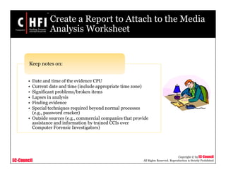 EC-Council
Copyright © by EC-Council
All Rights Reserved. Reproduction is Strictly Prohibited
Create a Report to Attach to the Media
Analysis Worksheet
• Date and time of the evidence CPU
• Current date and time (include appropriate time zone)
• Significant problems/broken items
• Lapses in analysis
• Finding evidence
• Special techniques required beyond normal processes
(e.g., password cracker)
• Outside sources (e.g., commercial companies that provide
assistance and information by trained CCIs over
Computer Forensic Investigators)
Keep notes on:
 