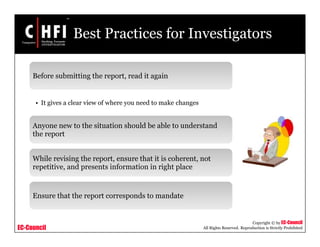 EC-Council
Copyright © by EC-Council
All Rights Reserved. Reproduction is Strictly Prohibited
Best Practices for Investigators
Before submitting the report, read it again
• It gives a clear view of where you need to make changes
Anyone new to the situation should be able to understand
the report
While revising the report, ensure that it is coherent, not
repetitive, and presents information in right place
Ensure that the report corresponds to mandate
 