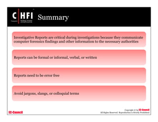 EC-Council
Copyright © by EC-Council
All Rights Reserved. Reproduction is Strictly Prohibited
Summary
Investigative Reports are critical during investigations because they communicate
computer forensics findings and other information to the necessary authorities
Reports can be formal or informal, verbal, or written
Reports need to be error free
Avoid jargons, slangs, or colloquial terms
 